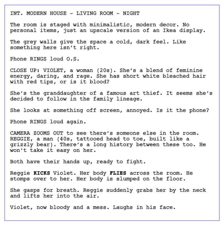 INT. MODERN HOUSE - LIVING ROOM - NIGHT
The room is staged with minimalistic, modern decor. No personal items, just an upscale version of an Ikea display. 
The grey walls give the space a cold, dark feel. Like something here isn’t right.  
Phone RINGS loud O.S. 
CLOSE UP: VIOLET, a woman (20s). She’s a blend of feminine energy, daring, and rage. She has short white bleached hair with red tips, or is it blood? 
She’s the granddaughter of a famous art thief. It seems she’s decided to follow in the family lineage. 
She looks at something off screen, annoyed. Is it the phone?   
Phone RINGS loud again. 
CAMERA ZOOMS OUT to see there’s someone else in the room. REGGIE, a man (40s, tattooed head to toe, built like a grizzly bear). There’s a long history between these too. He won’t take it easy on her.   
Both have their hands up, ready to fight. 
Reggie KICKS Violet. Her body FLIES across the room. He stomps over to her. Her body is slumped on the floor. 
She gasps for breath. Reggie suddenly grabs her by the neck and lifts her into the air. 
Violet, now bloody and a mess. Laughs in his face.