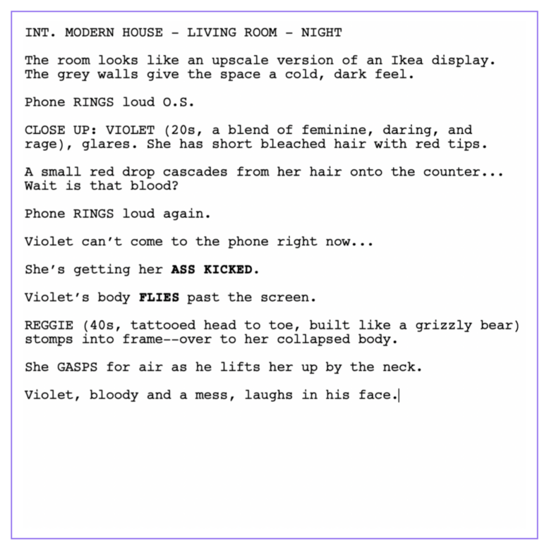 INT. MODERN HOUSE - LIVING ROOM - NIGHT
The room looks like an upscale version of an Ikea display. The grey walls give the space a cold, dark feel. 
Phone RINGS loud O.S. 
CLOSE UP: VIOLET (20s, a blend of feminine, daring, and rage), glares. She has short bleached hair with red tips.   
A small red drop cascades from her hair onto the counter... Wait is that blood? 
Phone RINGS loud again.
Violet can’t come to the phone right now...
She’s getting her ASS KICKED. 
Violet’s body FLIES past the screen. 
REGGIE (40s, tattooed head to toe, built like a grizzly bear) stomps into frame--over to her collapsed body.
She GASPS for air as he lifts her up by the neck. 
Violet, bloody and a mess, laughs in his face.